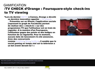 GAMIFICATION
     /TV CHECK d’Orange : Foursquare-style check-ins
     to TV viewing
      “Lors du dernier MIPTV à Cannes, Orange a dévoilé
         sa dernière innovation appelée « TV Check.
         » Présentée sur un iPhone, l’application sociale
         (reprenant le graph de Facebook) permet
         de réaliser des « check-in » sur des
         programmes TV que l’utilisateur est en train de
         regarder. A la manière d’un Foursquare,
         l’utilisateur gagne des points et des badges en
         fonction de sa régularité. Pour le moment,
         aucune date de lancement n’a été annoncée.
         Avec des concurrents
         comme GetGlue, Miso, InoNow, il semble que le
         social gaming en temps réel sur la télévision a
         un bel avenir devant lui ! »




http://www.guardian.co.uk/technology/appsblog/2011/apr/05/tv-check-social-app
http://wearesocial.fr/blog/2011/04/la-revue-du-lundi-par-social-54/



      SQLI AGENCY 2011 © VEILLE SQLI AGENCY
 