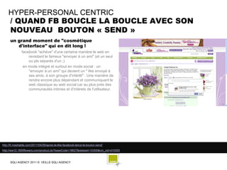 HYPER-PERSONAL CENTRIC
    / QUAND FB BOUCLE LA BOUCLE AVEC SON
    NOUVEAU BOUTON « SEND »
      un grand moment de "cosmétique
         d'interface" qui en dit long !
               facebook "achève" d'une certaine manière le web en
                   revisitant le fameux "envoyer à un ami" (et un seul
                   ou pls séparés d'un ;)
                en mode intégré et surtout en mode social : un
                   "envoyer à un ami" qui devient un " like envoyé à
                   ses amis, à son groupe d'intérêt" . Une manière de
                   rendre encore plus dépendant et communiquant le
                   web classique au web social car au plus prés des
                   communautés intimes et d'intérets de l'utilisateur.




http://fr.mashable.com/2011/04/26/apres-le-like-facebook-lance-le-bouton-send/
http://ww12.1800flowers.com/product.do?baseCode=18627&dataset=10305&cm_cid=d10305



      SQLI AGENCY 2011 © VEILLE SQLI AGENCY
 