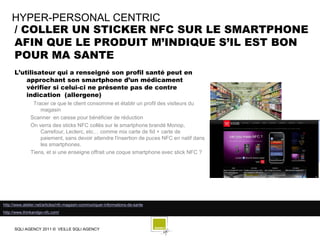 HYPER-PERSONAL CENTRIC
    / COLLER UN STICKER NFC SUR LE SMARTPHONE
    AFIN QUE LE PRODUIT M’INDIQUE S’IL EST BON
    POUR MA SANTE
      L’utilisateur qui a renseigné son profil santé peut en
          approchant son smartphone d’un médicament
          vérifier si celui-ci ne présente pas de contre
          indication (allergene)
                Tracer ce que le client consomme et établir un profil des visiteurs du
                   magasin
               Scanner en caisse pour bénéficier de réduction
               On verra des sticks NFC collés sur le smartphone brandé Monop,
                   Carrefour, Leclerc, etc… comme mix carte de fid + carte de
                   paiement, sans devoir attendre l'insertion de puces NFC en natif dans
                   les smartphones.
               Tiens, et si une enseigne offrait une coque smartphone avec stick NFC ?




http://www.atelier.net/articles/nfc-magasin-communiquer-informations-de-sante
http://www.thinkandgo-nfc.com/



      SQLI AGENCY 2011 © VEILLE SQLI AGENCY
 