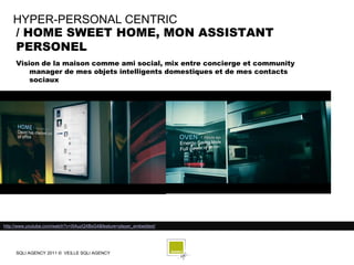 HYPER-PERSONAL CENTRIC
    / HOME SWEET HOME, MON ASSISTANT
    PERSONEL
     Vision de la maison comme ami social, mix entre concierge et community
         manager de mes objets intelligents domestiques et de mes contacts
         sociaux




http://www.youtube.com/watch?v=i5AuzQXBsG4&feature=player_embedded/




     SQLI AGENCY 2011 © VEILLE SQLI AGENCY
 
