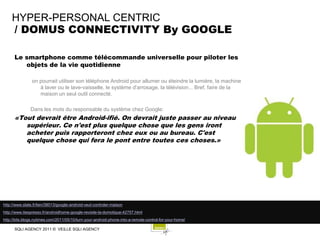 HYPER-PERSONAL CENTRIC
    / DOMUS CONNECTIVITY By GOOGLE

      Le smartphone comme télécommande universelle pour piloter les
         objets de la vie quotidienne

                on pourrait utiliser son téléphone Android pour allumer ou éteindre la lumière, la machine
                   à laver ou le lave-vaisselle, le système d'arrosage, la télévision... Bref, faire de la
                   maison un seul outil connecté.

               Dans les mots du responsable du système chez Google:
      «Tout devrait être Android-ifié. On devrait juste passer au niveau
         supérieur. Ce n'est plus quelque chose que les gens iront
         acheter puis rapporteront chez eux ou au bureau. C'est
         quelque chose qui fera le pont entre toutes ces choses.»




http://www.slate.fr/lien/38013/google-android-veut-controler-maison
http://www.itespresso.fr/androidhome-google-revisite-la-domotique-42757.html
http://bits.blogs.nytimes.com/2011/05/10/turn-your-android-phone-into-a-remote-control-for-your-home/

      SQLI AGENCY 2011 © VEILLE SQLI AGENCY
 