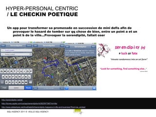 HYPER-PERSONAL CENTRIC
     / LE CHECKIN POETIQUE

       Un app pour transformer sa promenade en succession de mini defis afin de
          provoquer le hasard de tomber sur qq chose de bien, entre un point a et un
          point b de la ville...Provoquer la serendipité, fallait oser




http://serendipitor.net/sit
http://itunes.apple.com/us/app/serendipitor/id382597390?mt=8e/
http://www.slideshare.net/AnaDataGirl/serendipity-happens-in-life-and-business?from=ss_embed

       SQLI AGENCY 2011 © VEILLE SQLI AGENCY
 