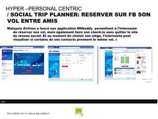 HYPER –PERSONAL CENTRIC
        / SOCIAL TRIP PLANNER: RESERVER SUR FB SON
        VOL ENTRE AMIS
        Malaysia Airlines a lancé son application MHbuddy permettant à l'internaute
           de réserver son vol, mais également faire son check-in sans quitter le site
           du réseau social. Et au moment de choisir son siège, l'internaute peut
           visualiser si certains de ses contacts prennent le même vol. «




Lien/




        SQLI AGENCY 2011 © VEILLE SQLI AGENCY
 