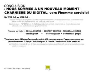 CONCLUSION
/ NOUS SOMMES A UN NOUVEAU MOMENT
CHARNIERE DU DIGITAL, vers l’homme serviciel
Du WEB 1.0 au WEB 3.0 :
      le social manquait, il complète aujourd’hui la personne comme une de ses dimensions essentielles mais
          on ne saurait réduire l’interaction à la cible que par le social.
      La dimension « PERSONAL » de ‘lutilisateurredevient centrale, notamment au travers des services
          adossés à ses contextes et son graphe d’intérets.


     l’homme serviciel = SOCIAL CENTRIC + CONTEXT CENTRIC + PERSONAL CENTRIC
                              social graph         +     interest graph + contextual graph

Tendance vers l’Hyper-Personal centric (l’hyper-personal, l’hyper-personne ou
   consommateur 3.0) qui doit intégrer à la fois l’horizontal et le vertical
      gamification,, new data & new devices, services personnalises, quantified self, convergence data, devices,
         objets et personnes




SQLI AGENCY 2011 © VEILLE SQLI AGENCY
 