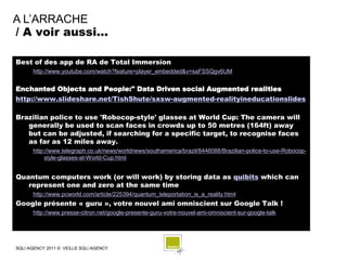 A L’ARRACHE
/ A voir aussi…

Best of des app de RA de Total Immersion
      http://www.youtube.com/watch?feature=player_embedded&v=saFSSQgv6UM


Enchanted Objects and People:" Data Driven social Augmented realities
http://www.slideshare.net/TishShute/sxsw-augmented-realityineducationslides

Brazilian police to use 'Robocop-style' glasses at World Cup: The camera will
   generally be used to scan faces in crowds up to 50 metres (164ft) away
   but can be adjusted, if searching for a specific target, to recognise faces
   as far as 12 miles away.
      http://www.telegraph.co.uk/news/worldnews/southamerica/brazil/8446088/Brazilian-police-to-use-Robocop-
           style-glasses-at-World-Cup.html


Quantum computers work (or will work) by storing data as quibits which can
   represent one and zero at the same time
      http://www.pcworld.com/article/225394/quantum_teleportation_is_a_reality.html
Google présente « guru », votre nouvel ami omniscient sur Google Talk !
      http://www.presse-citron.net/google-presente-guru-votre-nouvel-ami-omniscient-sur-google-talk




SQLI AGENCY 2011 © VEILLE SQLI AGENCY
 