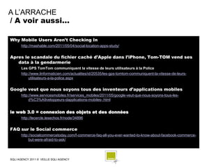 A L’ARRACHE
/ A voir aussi…

Why Mobile Users Aren’t Checking In
      http://mashable.com/2011/05/04/social-location-apps-study/


Apres le scandale du fichier caché d’Apple dans l’iPhone, Tom-TOM vend ses
   data à la gendarmerie
      Les GPS TomTom communiquent la vitesse de leurs utilisateurs à la Police
      http://www.linformaticien.com/actualites/id/20535/les-gps-tomtom-communiquent-la-vitesse-de-leurs-
           utilisateurs-a-la-police.aspx


Google veut que nous soyons tous des inventeurs d’applications mobiles
      http://www.servicesmobiles.fr/services_mobiles/2011/05/google-veut-que-nous-soyons-tous-les-
           d%C3%A9veloppeurs-dapplications-mobiles-.html


le web 3.0 = connexion des objets et des données
      http://lecercle.lesechos.fr/node/34896


FAQ sur le Social commerce
      http://socialcommercetoday.com/f-commerce-faq-all-you-ever-wanted-to-know-about-facebook-commerce-
           but-were-afraid-to-ask/




SQLI AGENCY 2011 © VEILLE SQLI AGENCY
 