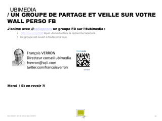 UBIMEDIA
/ UN GROUPE DE PARTAGE ET VEILLE SUR VOTRE
WALL PERSO FB
J’anime avec @sqliagency un groupe FB sur l'#ubimedia :
             http://ow.ly/3gQSB taper ubimedia dans la recherche facebook .
             Ce groupe est ouvert à toutes et à tous.




                         François VERRON
                         Directeur conseil ubimedia
                         fverron@sqli.com
                         twitter.com/francoisverron




Merci ! Et en revoir ?!




SQLI AGENCY 2011 © VEILLE SQLI AGENCY                                          - 29 -
 