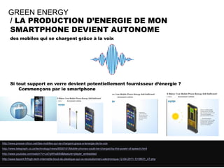 GREEN ENERGY
    / LA PRODUCTION D’ENERGIE DE MON
    SMARTPHONE DEVIENT AUTONOME
      des mobiles qui se chargent grâce à la voix




      Si tout support en verre devient potentiellement fournisseur d‘énergie ?
          Commençons par le smartphone




http://www.presse-citron.net/des-mobiles-qui-se-chargent-grace-a-lenergie-de-la-voix
http://www.telegraph.co.uk/technology/news/8500161/Mobile-phones-could-be-charged-by-the-power-of-speech.html
http://www.youtube.com/watch?v=Le7gWhs8i94&feature=player_embedded
http://www.lepoint.fr/high-tech-internet/le-bout-de-plastique-qui-va-revolutionner-l-electronique-12-04-2011-1318521_47.php
       SQLI AGENCY 2011 © VEILLE SQLI AGENCY
 