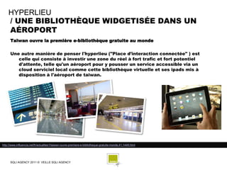 HYPERLIEU
    / UNE BIBLIOTHÈQUE WIDGETISÉE DANS UN
    AÉROPORT
      Taïwan ouvre la première e-bibliothèque gratuite au monde

      Une autre manière de penser l'hyperlieu ("Place d’interaction connectée" ) est
         celle qui consiste à investir une zone du réel à fort trafic et fort potentiel
         d'attente, telle qu'un aéroport pour y pousser un service accessible via un
         cloud serviciel local comme cette bibliothèque virtuelle et ses ipads mis à
         disposition à l'aéroport de taiwan.




http://www.influencia.net/fr/actualites1/taiwan-ouvre-premiere-e-bibliotheque-gratuite-monde,41,1449.html




      SQLI AGENCY 2011 © VEILLE SQLI AGENCY
 