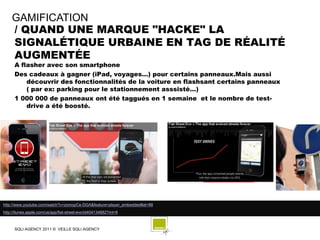GAMIFICATION
    / QUAND UNE MARQUE "HACKE" LA
    SIGNALÉTIQUE URBAINE EN TAG DE RÉALITÉ
    AUGMENTÉE
      A flasher avec son smartphone
      Des cadeaux à gagner (iPad, voyages…) pour certains panneaux.Mais aussi
          découvrir des fonctionnalités de la voiture en flashsant certains panneaux
          ( par ex: parking pour le stationnement asssisté…)
      1 000 000 de panneaux ont été taggués en 1 semaine et le nombre de test-
          drive a été boosté.




http://www.youtube.com/watch?v=zomopCe-DGA&feature=player_embedded#at=88
http://itunes.apple.com/us/app/fiat-street-evo/id404134882?mt=8



      SQLI AGENCY 2011 © VEILLE SQLI AGENCY
 