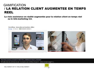 GAMIFICATION
    / LA RELATION CLIENT AUGMENTEE EN TEMPS
    REEL
      La visio assistance en réalité augmentée pour la relation client en temps réel
         ou le télé-marketing 3.0.




http://www.youtube.com/watch?v=MzX140m_eiQ&feature=player_embedded
Et fouiller dans les archives de sqli et comparer avec le SB de Vincent H : même concept-usage !!! ;-)



      SQLI AGENCY 2011 © VEILLE SQLI AGENCY
 