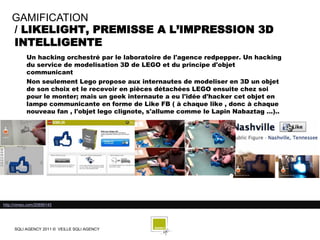 GAMIFICATION
    / LIKELIGHT, PREMISSE A L’IMPRESSION 3D
    INTELLIGENTE
            Un hacking orchestré par le laboratoire de l'agence redpepper. Un hacking
            du service de modelisation 3D de LEGO et du principe d'objet
            communicant
            Non seulement Lego propose aux internautes de modeliser en 3D un objet
            de son choix et le recevoir en pièces détachées LEGO ensuite chez soi
            pour le monter; mais un geek internaute a eu l'idée d'hacker cet objet en
            lampe communicante en forme de Like FB ( à chaque like , donc à chaque
            nouveau fan , l'objet lego clignote, s'allume comme le Lapin Nabaztag ...)..




http://vimeo.com/20899145




     SQLI AGENCY 2011 © VEILLE SQLI AGENCY
 