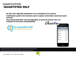 GAMIFICATION
    /QUANTIFIED SELF

             Se fixer des objectifs quotidiens et le smartphone les mesure
             L’utilisateur génére des données qu’un capteur calculateur personnel peut
             mesurer
             User Generated Data sont partageables et peuvent donner lieu à la
             création de services contextualisés




http://billaut.typepad.com/jm/2011/04/connaissez-vous-emmanuel-gadenne-from.html
http://fverron.blogspot.com/2011/05/du-self-marketing-au-quantified-self.html



      SQLI AGENCY 2011 © VEILLE SQLI AGENCY
 
