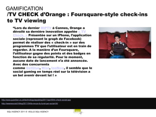 GAMIFICATION
     /TV CHECK d’Orange : Foursquare-style check-ins
     to TV viewing
             “Lors du dernier MIPTV à Cannes, Orange a
             dévoilé sa dernière innovation appelée « TV
             Check. » Présentée sur un iPhone, l’application
             sociale (reprenant le graph de Facebook)
             permet de réaliser des « check-in » sur des
             programmes TV que l’utilisateur est en train de
             regarder. A la manière d’un Foursquare,
             l’utilisateur gagne des points et des badges en
             fonction de sa régularité. Pour le moment,
             aucune date de lancement n’a été annoncée.
             Avec des concurrents
             comme GetGlue, Miso, InoNow, il semble que le
             social gaming en temps réel sur la télévision a
             un bel avenir devant lui ! »




http://www.guardian.co.uk/technology/appsblog/2011/apr/05/tv-check-social-app
http://wearesocial.fr/blog/2011/04/la-revue-du-lundi-par-social-54/



      SQLI AGENCY 2011 © VEILLE SQLI AGENCY
 