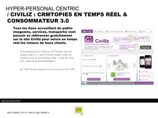 HYPER-PERSONAL CENTRIC
     / CIVILIZ : CRMTOPIES EN TEMPS RÉEL &
     CONSOMMATEUR 3.0
               Tous les lieux accueillant du public
               (magasins, services, transports) vont
               pouvoir se référencer gratuitement
               sur le site Civiliz pour suivre en temps
               réel les retours de leurs clients.

                         A contrepied d’un 4SQ ou FB Places voir de
                         l’esprit web 2.0 : pas d’horizontalité, mais du
                         vertical (one to one temps réel) , sorte de livre
                         d’or instantané dématérialisé ?


                         Du SAV temps réel en one to one pour les TPE




http://pro.civiliz.fr/pro/




       SQLI AGENCY 2011 © VEILLE SQLI AGENCY
 