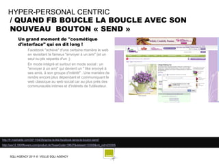 HYPER-PERSONAL CENTRIC
    / QUAND FB BOUCLE LA BOUCLE AVEC SON
    NOUVEAU BOUTON « SEND »
            Un grand moment de "cosmétique
            d'interface" qui en dit long !
                    Facebook "achève" d'une certaine manière le web
                    en revisitant le fameux "envoyer à un ami" (et un
                    seul ou pls séparés d'un ;)
                    En mode intégré et surtout en mode social : un
                    "envoyer à un ami" qui devient un " like envoyé à
                    ses amis, à son groupe d'intérêt" . Une manière de
                    rendre encore plus dépendant et communiquant le
                    web classique au web social car au plus prés des
                    communautés intimes et d'intérets de l'utilisateur.




http://fr.mashable.com/2011/04/26/apres-le-like-facebook-lance-le-bouton-send/
http://ww12.1800flowers.com/product.do?baseCode=18627&dataset=10305&cm_cid=d10305



      SQLI AGENCY 2011 © VEILLE SQLI AGENCY
 