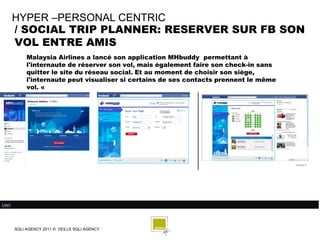 HYPER –PERSONAL CENTRIC
        / SOCIAL TRIP PLANNER: RESERVER SUR FB SON
        VOL ENTRE AMIS
             Malaysia Airlines a lancé son application MHbuddy permettant à
             l'internaute de réserver son vol, mais également faire son check-in sans
             quitter le site du réseau social. Et au moment de choisir son siège,
             l'internaute peut visualiser si certains de ses contacts prennent le même
             vol. «




Lien/




        SQLI AGENCY 2011 © VEILLE SQLI AGENCY
 
