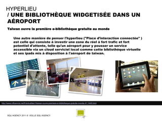 HYPERLIEU
    / UNE BIBLIOTHÈQUE WIDGETISÉE DANS UN
    AÉROPORT
      Taïwan ouvre la première e-bibliothèque gratuite au monde

             Une autre manière de penser l'hyperlieu ("Place d’interaction connectée" )
             est celle qui consiste à investir une zone du réel à fort trafic et fort
             potentiel d'attente, telle qu'un aéroport pour y pousser un service
             accessible via un cloud serviciel local comme cette bibliothèque virtuelle
             et ses ipads mis à disposition à l'aéroport de taiwan.




http://www.influencia.net/fr/actualites1/taiwan-ouvre-premiere-e-bibliotheque-gratuite-monde,41,1449.html




      SQLI AGENCY 2011 © VEILLE SQLI AGENCY
 