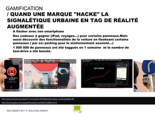 GAMIFICATION
    / QUAND UNE MARQUE "HACKE" LA
    SIGNALÉTIQUE URBAINE EN TAG DE RÉALITÉ
    AUGMENTÉE
            A flasher avec son smartphone
            Des cadeaux à gagner (iPad, voyages…) pour certains panneaux.Mais
            aussi découvrir des fonctionnalités de la voiture en flashsant certains
            panneaux ( par ex: parking pour le stationnement asssisté…)
            1 000 000 de panneaux ont été taggués en 1 semaine et le nombre de
            test-drive a été boosté.




http://www.youtube.com/watch?v=zomopCe-DGA&feature=player_embedded#at=88
http://itunes.apple.com/us/app/fiat-street-evo/id404134882?mt=8



      SQLI AGENCY 2011 © VEILLE SQLI AGENCY
 