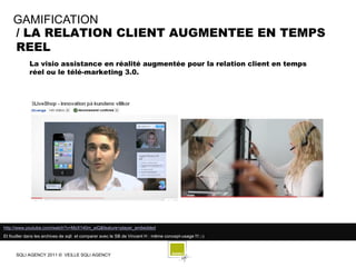 GAMIFICATION
    / LA RELATION CLIENT AUGMENTEE EN TEMPS
    REEL
             La visio assistance en réalité augmentée pour la relation client en temps
             réel ou le télé-marketing 3.0.




http://www.youtube.com/watch?v=MzX140m_eiQ&feature=player_embedded
Et fouiller dans les archives de sqli et comparer avec le SB de Vincent H : même concept-usage !!! ;-)



      SQLI AGENCY 2011 © VEILLE SQLI AGENCY
 