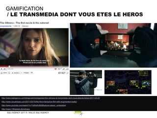 GAMIFICATION
    / LE TRANSMEDIA DONT VOUS ETES LE HEROS




http://www.sqliagency.com/blogs/ubimediagarden/the-witness-le-transmedia-dont-vous-etes-le-heros-2011-03-23
http://www.visualnews.com/2011/03/15/the-first-interactive-film-with-augmented-reality/
http://www.youtube.com/watch?v=Yis6is8v9jA&feature=player_embedded
http://www.13thstreet.de/witness
      SQLI AGENCY 2011 © VEILLE SQLI AGENCY
 