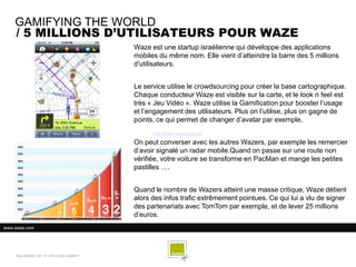 GAMIFYING THE WORLD
    / 5 MILLIONS D’UTILISATEURS POUR WAZE
                                            Waze est une startup israélienne qui développe des applications
                                            mobiles du même nom. Elle vient d’atteindre la barre des 5 millions
                                            d’utilisateurs.


                                            Le service utilise le crowdsourcing pour créer la base cartographique.
                                            Chaque conducteur Waze est visible sur la carte, et le look n feel est
                                            très « Jeu Vidéo ». Waze utilise la Gamification pour booster l’usage
                                            et l’engagement des utilisateurs. Plus on l’utilise, plus on gagne de
                                            points, ce qui permet de changer d’avatar par exemple.
                                                  http://www.speedsale.se/

                                            On peut converser avec les autres Wazers, par exemple les remercier
                                            d’avoir signalé un radar mobile.Quand on passe sur une route non
                                            vérifiée, votre voiture se transforme en PacMan et mange les petites
                                            pastilles ….


                                            Quand le nombre de Wazers atteint une masse critique, Waze détient
                                            alors des infos trafic extrêmement pointues. Ce qui lui a vlu de signer
                                            des partenariats avec TomTom par exemple, et de lever 25 millions
                                            d’euros.
www.waze.com




    SQLI AGENCY 2011 © VEILLE SQLI AGENCY
 