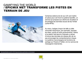GAMIFYING THE WORLD
     / EPICMIX MET TRANSFORME LES PISTES EN
     TERRAIN DE JEU
                                                                              Certaines stations de ski aux US vont mettre
                                                                              en place pour cet hiver le système EpicMix, un
                                                                              service qui propose aux clients de visualiser et
                                                                              de partager les données issues de leur forfait
                                                                              (carte RFID).


                                                                              Au menu, badges (mayor de telle ou telle
                                                                              remontée mécanique, par exemple), équipes
                                                                              de riders, points et autre achievements, même
                                                                              si la station Vail dans le Colorado a refusé
                                                                              d’inclure des données de vitesse afin de ne
                                                                              pas encourager les comportements à risque.
                                                                              Le système s’accompagne de fonctions de
                                                                              partage sur Fbook et Twitter, et d’un service de
                                                                              messagerie instantanée.




http://gamification.co/2011/07/21/epicmix-takes-gamification-to-the-slopes/




      SQLI AGENCY 2011 © VEILLE SQLI AGENCY
 