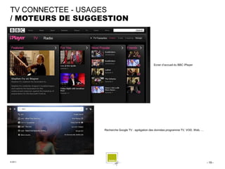 TV CONNECTEE - USAGES
/ MOTEURS DE SUGGESTION




                                                    Ecran d’accueil du BBC iPlayer




                  Recherche Google TV : agrégation des données programme TV, VOD, Web, …




© 2011                                                                                     - 19 -
 