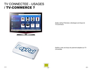 TV CONNECTEE - USAGES
/ TV-COMMERCE ?



                        Zubibu startup Polonaise a développé une brique de
                        TV-Commerce




                        PayPal a créé une brique de paiement adaptée aux TV
                        Connectées




© 2011                                                                       - 22 -
 