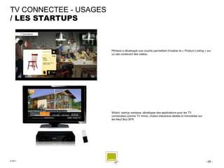 TV CONNECTEE - USAGES
/ LES STARTUPS



                        Plinkers a développé une couche permettant d’insérer le « Product Linking » sur
                        un site contenant des vidéos.




                        Wiztivi, startup nantaise, développe des applications pour les TV
                        connectées comme TV Immo, chaine interactive dédiée à l’immobilier sur
                        les Neuf Box SFR




© 2011                                                                                             - 28 -
 