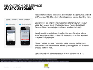 INNOVATION DE SERVICE
    /FASTCUSTOMER
                                                        Fastcustomer est une application à destination des porteurs d’Android
                                                        et iPhone aux US. Elle est développée par une startup du même nom.


                                                        La promesse est limpide : ne plus jamais attendre sur un serveur
                                                        vocal d’un service client . L’utilisateur lance l’appli, choisit quel
                                                        Service Client il souhaite joindre (parmi une liste de 2400).


                                                        L’appli appelle ensuite le service client de son côté, et va même
                                                        jusqu’à appuyer sur les boutons nécessaires pour arriver à parler à
                                                        une personne physique.


                                                        Quand l’attente est finie, l’utilisateur reçoit un coup de fil et peut
                                                        directement faire sa demande. A noter que Lucyphone fait la même
                                                        chose à partir du web.


                                                        Vers l’inutilité des serveurs vocaux et du « appuyer sur # » ?


http://thenextweb.com/apps/2011/07/28/1-800-numbers-suck-never-wait-on-hold-again-with-the-fastcustomer-
app/?awesm=tnw.to_1AAaJ&utm_campaign=&utm_medium=tnw.to-other&utm_source=twitter.com&utm_content=spreadus_master



     SQLI AGENCY 2011 © VEILLE SQLI AGENCY
 