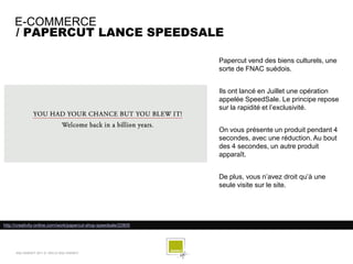 E-COMMERCE
     / PAPERCUT LANCE SPEEDSALE

                                                                  Papercut vend des biens culturels, une
                                                                  sorte de FNAC suédois.


                                                                  Ils ont lancé en Juillet une opération
                                                                  appelée SpeedSale. Le principe repose
                                                                  sur la rapidité et l’exclusivité.


                                                                  On vous présente un produit pendant 4
                                                                  secondes, avec une réduction. Au bout
                                                                  des 4 secondes, un autre produit
                                                                  apparaît.


                                                                  De plus, vous n’avez droit qu’à une
                                                                  seule visite sur le site.




http://creativity-online.com/work/papercut-shop-speedsale/22805




      SQLI AGENCY 2011 © VEILLE SQLI AGENCY
 