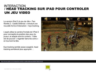 INTERACTION
     / HEAD TRACKING SUR iPAD POUR CONTROLER
     UN JEU VIDEO

    La version iPad 2 du jeu de rôle « Two
    Worlds 2 : Castle Defense » introduit une
    nouvelle forme d’interaction : l’eye tracking.


    L’appli utilise la caméra frontale de l’iPad 2
    pour connapitre la position des yeux du
    joueur, et adapte ainsi le contenu : l’idée
    est de pouvoir « regarder dans les coins »
    en tournant la tête.


    Eye tracking semble assez exagéré, head
    tracking semblerait plus approprié …




http://itunes.apple.com/us/app/two-worlds-ii-castle-defense/id406479628?mt=8




      SQLI AGENCY 2011 © VEILLE SQLI AGENCY
 