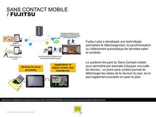 SANS CONTACT MOBILE
     / FUJITSU




                                                                                              Fujitsu Labs a développé une technologie
                                                                                              permettant le téléchargement, la synchronisation
                                                                                              ou l’effacement automatique de données selon
                                                                                              le contexte.


                                                                                              Le système tire parti du Sans-Contact mobile
                                                                                              pour permettre par exemple d’équiper une salle
                                                                                              de réunion : un point sans contact permet de
                                                                                              télécharger les slides de la réunion du jour, et on
                                                                                              peut également procéder en peer to peer.




http://www.nearfieldcommunicationsworld.com/2011/07/22/38759/fujitsu-puts-nfc-into-cloud-based-data-transfer-service/




      SQLI AGENCY 2011 © VEILLE SQLI AGENCY
 