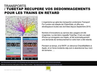 TRANSPORTS
     / TUBETAP RECUPERE VOS DEDOMMAGEMENTS
     POUR LES TRAINS EN RETARD

                                                                            L’organisme qui gère les transports Londoniens Transport
                                                                            For London est adepte de l’OpenData, et offre aux
                                                                            développeurs toutes ses données depuis Septembre 2010.


                                                                            Nombre d’innovations au service des usagers ont été
                                                                            imaginées. La dernière s’appelle TubeTap. C’est une appli
                                                                            iPhone qui enregistre vos trajets, et fait automatiquement
                                                                            une demande de remboursement si votre train a été retardé.


                                                                            Pendant ce temps, à la RATP, on dénonce CheckMyMetro à
                                                                            Apple, et on force incidents-ratp.com à abandonner leur nom
                                                                            de domaine ….




http://thenextweb.com/uk/2011/07/20/tubetap-app-lets-delayed-london-commuters-claim-refunds-automatically/
Sélection de services créés grâce à l’Open Data à Londres : http://data.london.gov.uk/datastore/inspirational-uses



      SQLI AGENCY 2011 © VEILLE SQLI AGENCY
 