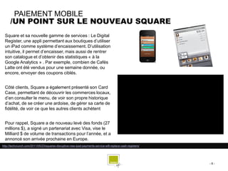 PAIEMENT MOBILE
      /UN POINT SUR LE NOUVEAU SQUARE
  Square et sa nouvelle gamme de services : Le Digital
  Register, une appli permettant aux boutiques d’utiliser
  un iPad comme système d’encaissement. D’utilisation
  intuitive, il permet d’encaisser, mais aussi de rentrer
  son catalogue et d’obtenir des statistiques « à la
  Google Analytics » . Par exemple, combien de Cafés
  Latte ont été vendus pour une semaine donnée, ou
  encore, envoyer des coupons ciblés.


  Côté clients, Square a également présenté son Card
  Case, permettant de découvrir les commerces locaux,
  d’en consulter le menu, de voir son propre historique
  d’achat, de se créer une ardoise, de gérer sa carte de
  fidélité, de voir ce que les autres clients achètent


  Pour rappel, Square a de nouveau levé des fonds (27
  millions $), a signé un partenariat avec Visa, vise le
  Milliard $ de volume de transactions pour l’année, et a
  annoncé son arrivée prochaine en Europe.
http://techcrunch.com/2011/05/23/squares-disruptive-new-ipad-payments-service-will-replace-cash-registers/




                                                                                                             -8-
 