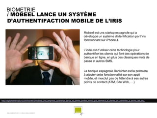 BIOMETRIE
     / MOBEEL LANCE UN SYSTÈME
     D’AUTHENTIFACTION MOBILE DE L’IRIS

                                                                                        Mobeel est uns startup espagnole qui a
                                                                                        développé un système d’identification par l’iris
                                                                                        fonctionnant sur iPhone 4.


                                                                                        L’idée est d’utiliser cette technologie pour
                                                                                        authentifier les clients qui font des opérations de
                                                                                        banque en ligne, en plus des classiques mots de
                                                                                        passe et autres SMS.


                                                                                        La banque espagnole Bankinter est la première
                                                                                        à ajouter cette fonctionnalité sur son appli
                                                                                        mobile, et n’exclut pas de l’étendre à ses autres
                                                                                        points de contact (ATM, Site Web, …)




http://digitalextremadura.com/not/9812/mobeel_una_empresa_cacerenya_lanza_el_primer_broker_movil_que_identifica_al_cliente_de_bankinter_a_traves_del_iris_




     SQLI AGENCY 2011 © VEILLE SQLI AGENCY
 