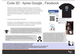 Code 2D : Apres Google , Facebook
        Facebook aussi exploite ce tag mais dans un but social
        comme marqueur tangible dans son identité social ( profil
        facebook) tandis que Google l’utilisait dans un but marketing
        comme marqueur sur les devantures des commerces de
        proximité (Favoritesplaces, y agrégeant des avis sur ces
        lieux)


        Le format code 2D est le Qrcode.

        En France, une petite polémique sur le format du Code 2D
        labellisé par Proxima Mobile : à savoir, Flashcode standard
        franco-français poussé par les opérateurs telco.


                   est-ce que le QR Code/Flashcode n'est il pas trop intrusif ?
                Le client ne va t-il pas saturer de toutes ces sollicitations ?
                Les entreprises ayant l'embarras du choix des possibilités de
                communication ne vont-elles pas s'y perdre?
                                                                                     Le principal apport du Code 2D est de
                                                                                  rendre cliquable le réel , de matérialiser
         Exemple de l'utilisation du FlashCode pour la                            dans le réel que tel lieu, objet est cliquable.
      pinacothèque en ce moment dans les métros, une des                          Il équivaut au bouton « Cliquez moi » du
      premières utilisations en print de la technologie à grande                  début du web. Facebook permet aux gens
      échelle.                                                                    de lier leurs objets à leur statut social, et
                                                                                  surtout de façon simple et peu couteuse.

http://www.influencia.net/fr/archives/the-way.html?actu_id=741
http://techcrunch.com/2009/12/06/google-local-maps-qr-code/
http://www.sqliagency.com/blogs/ubimediagarden/avec-google-le-web-sort-du-web-2009-12-09
http://mobilecrossmedia.blogspot.com/2010/03/proxima-mobile-labellise-le-flashcode.html
http://www.webactus.net/actu/5743-facebook-qr-code


                                                                         10
 