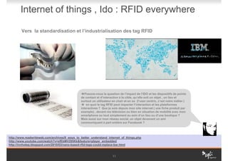 Internet of things , Ido : RFID everywhere

        Vers la standardisation et l’industrialisation des tag RFID




                                                  Posons-nous la question de l’impact de l’IDO et les dispositifs de points
                                               de contact et d’interaction à la cible, qu’elle soit un objet , un lieu et
                                               surtout un utilisateur en chair et en os (l’user centric, c’est notre métier )
                                                   en quoi le tag RFID peut impacter l’interaction et les plateformes
                                               interactives ? Que je sois depuis mon site internet ( une fiche produit par
                                               exemple) , devant ma télévision ou bien en situation de mobilité avec mon
                                               smartphone ou tout simplement au sein d’un lieu ou d’une boutique ?
                                               Mais aussi sur mon réseau social, un objet devenant un ami
                                               communiquant à part entière sur Facebook ?




http://www.readwriteweb.com/archives/8_ways_to_better_understand_internet_of_things.php
http://www.youtube.com/watch?v=sfEbMV295Kk&feature=player_embedded
http://innhotep.blogspot.com/2010/03/nano-based-rfid-tags-could-replace-bar.html


                                                                      11
 