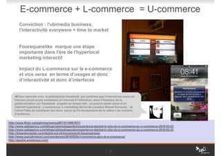 E-commerce + L-commerce = U-commerce
       Conviction : l'ubimedia business,
       l'interactivité everywere = time to market


       Foursquarelike marque une étape
       importante dans l'ère de l'hyperlocal
       marketing interactif

       Impact du L-commerce sur le e-commerce
       et vice versa en terme d’usages et donc
       d’interactivité et donc d’interfaces


       Pour rébondir avec le phénomène Facebook qui confirme que l’internet est aussi un
    internet social et pas seulement un internet d’indexation. Avec l’insertion de la
    géolocalisation sur Facebook couplée au temps réel , on pourra parler aussi d’un
    internet hyperlocal : L-commerce, L-marketing dérivé de Location Based Services… et
    j’aime l’idée de syndiquer des lieux parce qu’ils encapsulent de la valeur ( de contenu,
    d’audience,


http://www.flickr.com/photos/mariss007/4116981637/
http://www.sqliagency.com/blogs/ubimediagarden/experience-dachat-in-situ-du-e-commerce-au-u-commerce-2010-03-23
http://www.sqliagency.com/blogs/ubimediagarden/experience-dachat-in-situ-du-e-commerce-au-u-commerce-2010-03-23
http://theweboutside.com/digital-out-of-home/march-locamadness/
http://www.pascalrossini.com/wordpress/2010/03/le-l-commerce-aprs-le-e-commerce/
http://geolist.posterous.com/


                                                                          7
 