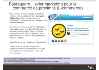 Foursquare , levier marketing pour le
         commerce de proximité (L-commerce)
        Voici un des premiers coups marketing
        réalisés par un utilisateur de Foursquare.
        AJ Bombers, vient de démontrer la
        puissance "commerciale" de ce réseau pour
        un établissement.

        Il a réussi à réunir plus de 150 utilisateurs
        Foursquare dans un même lieu dans le but
        de débloquer le badge "Swarm" (qui se
        débloque à partir de 50 utilisateurs à un
        même endroit) et récolter de l'argent pour
        Milewake SWSX.

        Ses efforts ont été relayés par Foursquare!

        Twitter a été le premier support de
        communication de l'événement, suivi par
        Foursquare lui-même. Voici la vidéo de
        l'événement :

http://www.minutebuzz.com/Comment-un-restaurant-a-rassemble-161-utilisateurs-de-Foursquare_a970.html
http://clementvouillon.com/2010/02/15/foursquare/
http://bits.blogs.nytimes.com/2010/03/09/foursquare-introduces-new-tools-for-businesses/
http://www.minutebuzz.com/Comment-un-restaurant-a-rassemble-161-utilisateurs-de-Foursquare_a970.html


                                                                    8
 