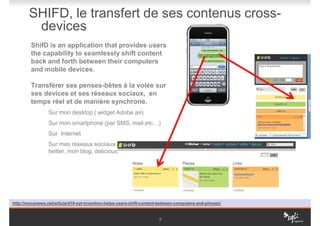SHIFD, le transfert de ses contenus cross-
         devices
         ShifD is an application that provides users
         the capability to seamlessly shift content
         back and forth between their computers
         and mobile devices.

         Transférer ses penses-bêtes à la volée sur
         ses devices et ses réseaux sociaux, en
         temps réel et de manière synchrone.
                 Sur mon desktop ( widget Adobe air)
                 Sur mon smartphone (par SMS, mail,etc…)
                 Sur Internet
                 Sur mes réseaux sociiaux préferrés ( facebook,
                 twitter, mon blog, delicious, un google doc…)




http://moconews.net/article/419-nyt-invention-helps-users-shift-content-between-computers-and-phones/


                                                                       9
 