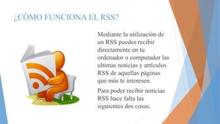 ¿CÓMO FUNCIONA EL RSS?
Mediante la utilización de
un RSS puedes recibir
directamente en tu
ordenador o computador las
ultimas noticias y artículos
RSS de aquellas páginas
que más te interesen.
Para poder recibir noticias
RSS hace falta las
siguientes dos cosas.