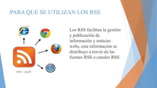 PARA QUE SE UTILIZAN LOS RSS
Los RSS facilitan la gestión
y publicación de
información y noticias
webs, esta información se
distribuye a través de las
fuentes RSS o canales RSS.