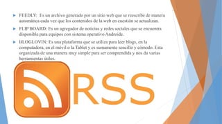  FEEDLY: Es un archivo generado por un sitio web que se reescribe de manera
automática cada vez que los contenidos de la web en cuestión se actualizan.
FLIP BOARD: Es un agregador de noticias y redes sociales que se encuentra
disponible para equipos con sistema operativo Androide.
BLOGLOVIN: Es una plataforma que se utiliza para leer blogs, en la
computadora, en el móvil o la Tablet y es sumamente sencillo y cómodo. Esta
organizada de una manera muy simple para ser comprendida y nos da varias
herramientas útiles.