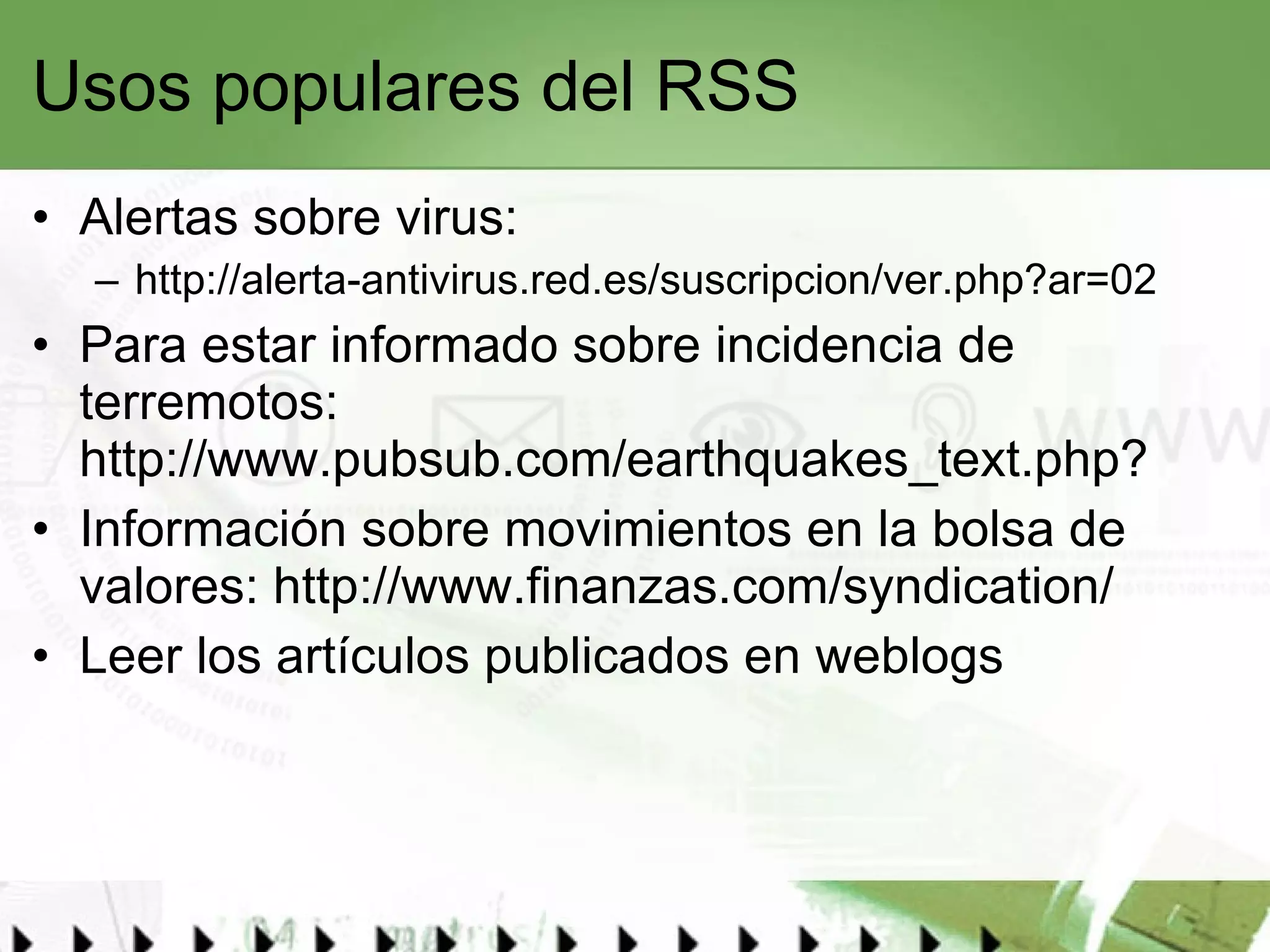 Usos populares del RSS Alertas sobre virus:  http://alerta-antivirus.red.es/suscripcion/ver.php?ar=02   Para estar informado sobre incidencia de terremotos:  http://www.pubsub.com/earthquakes_text.php ?  Información sobre movimientos en la bolsa de valores:  http://www.finanzas.com/syndication/ Leer los artículos publicados en weblogs  