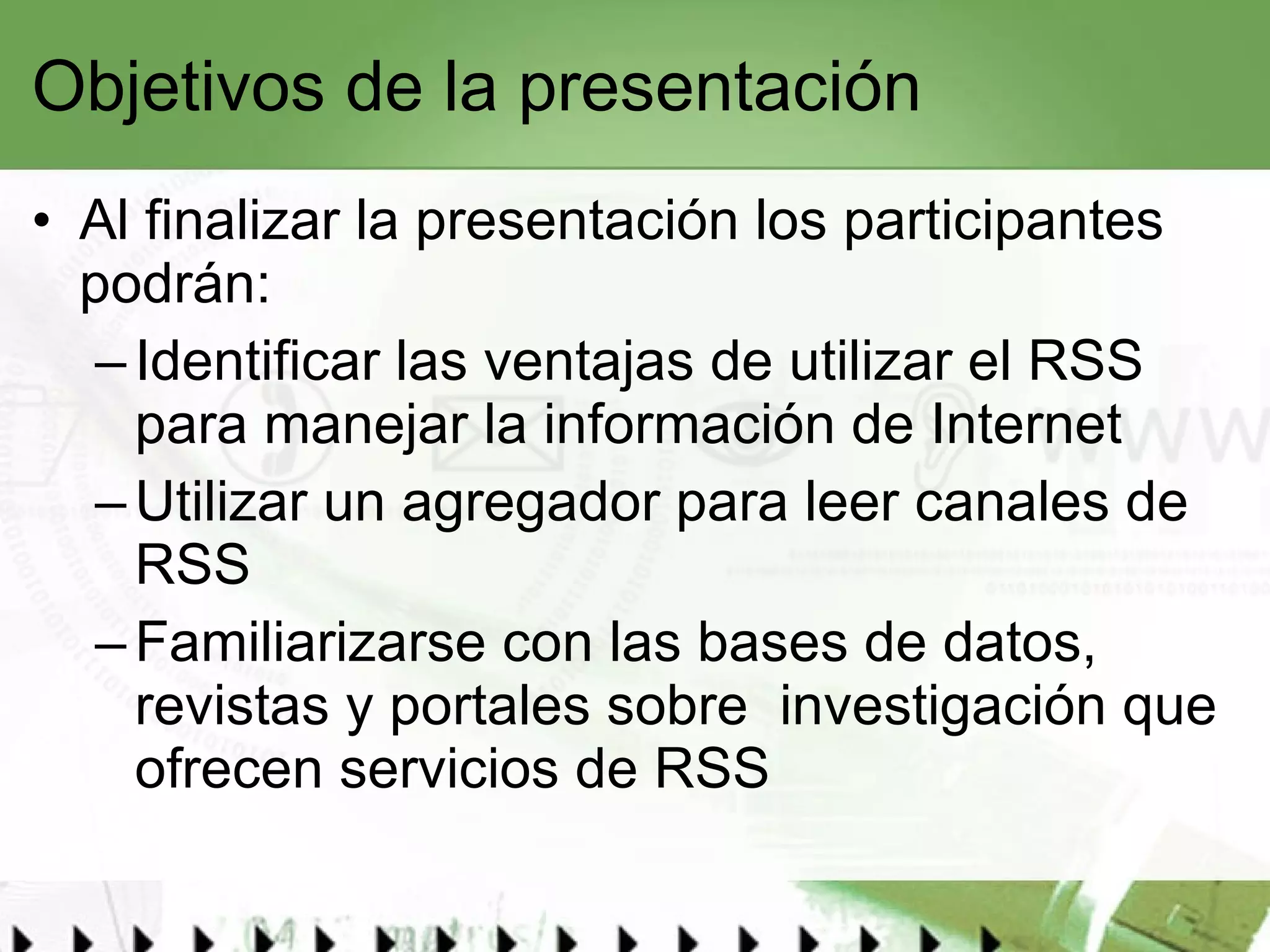 Objetivos de la presentación Al finalizar la presentación los participantes podrán:  Identificar las ventajas de utilizar el RSS para manejar la información de Internet Utilizar un agregador para leer canales de RSS Familiarizarse con las bases de datos, revistas y portales sobre  investigación que ofrecen servicios de RSS 