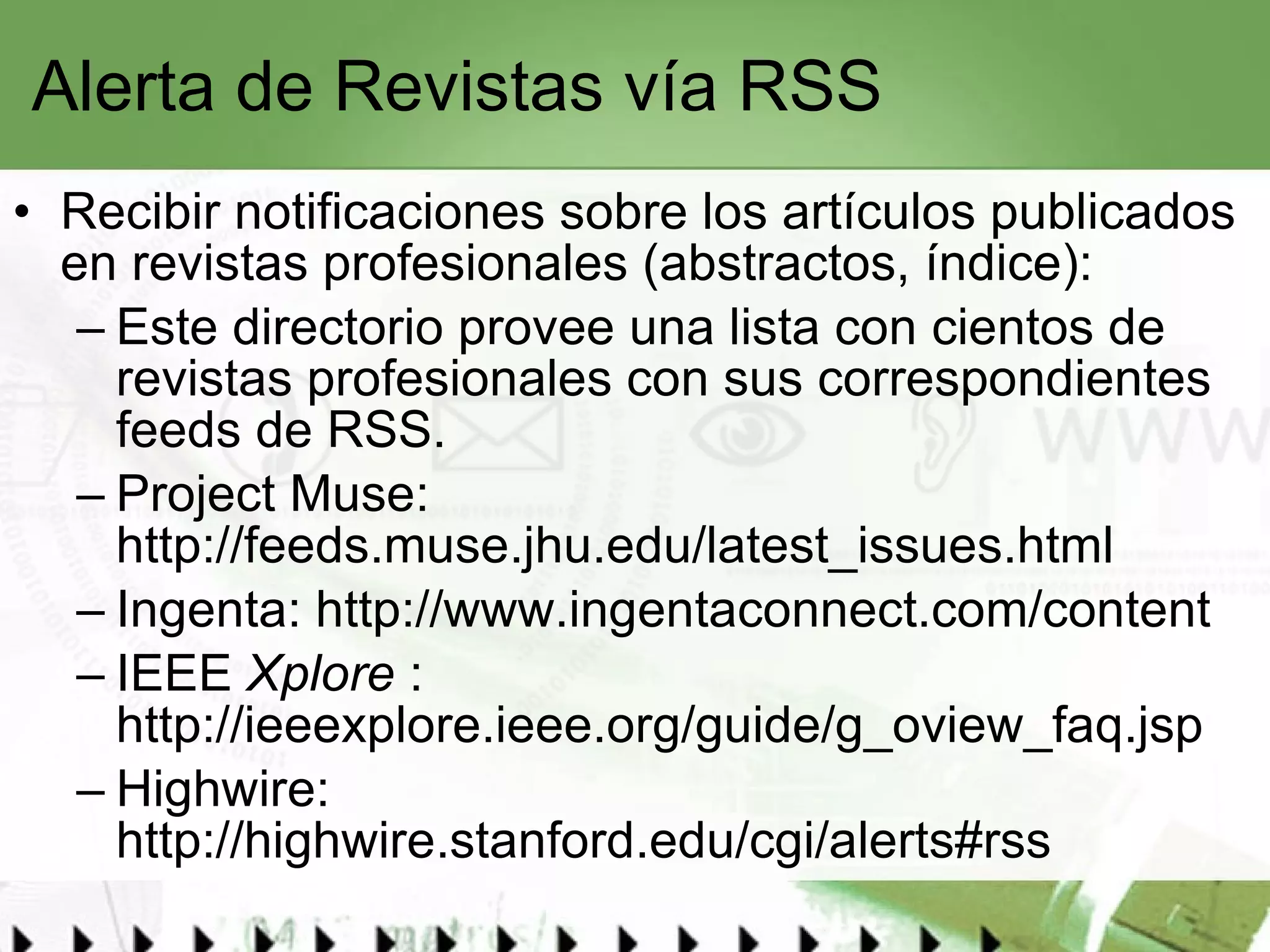 Alerta de Revistas vía RSS Recibir notificaciones sobre los artículos publicados en revistas profesionales (abstractos, índice):  Este  directorio  provee una lista con cientos de revistas profesionales con sus correspondientes feeds de RSS.  Project Muse:  http://feeds.muse.jhu.edu/latest_issues.html   Ingenta:  http://www.ingentaconnect.com/content   IEEE  Xplore  :  http://ieeexplore.ieee.org/guide/g_oview_faq.jsp Highwire:  http://highwire.stanford.edu/cgi/alerts#rss   