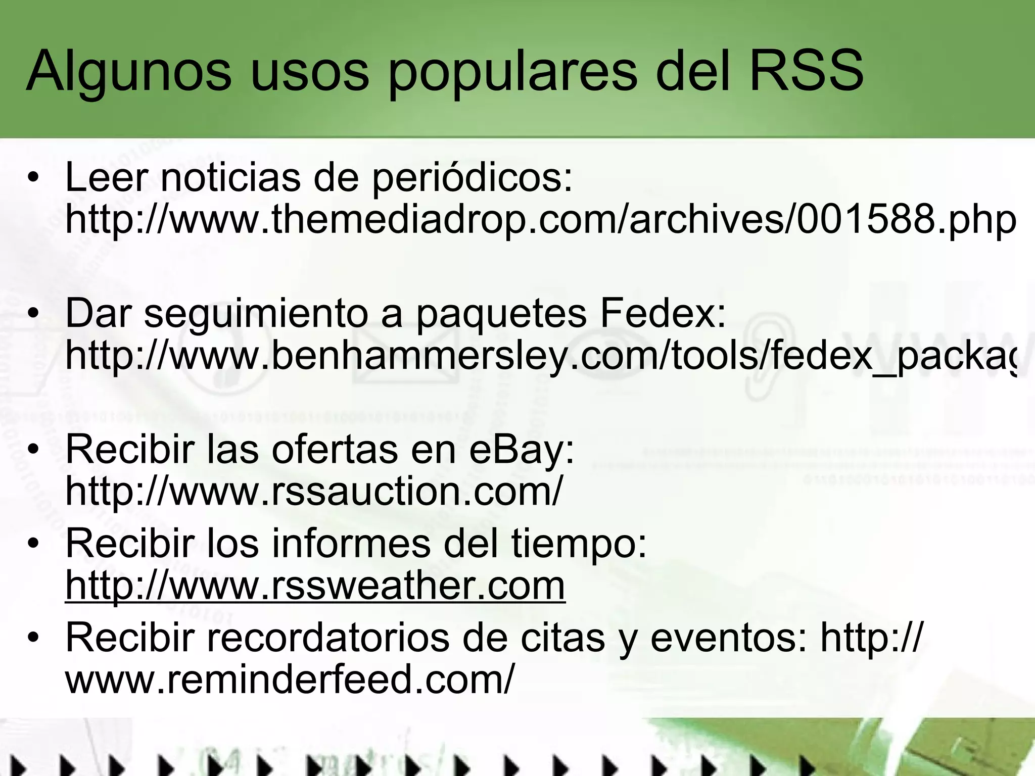 Algunos usos populares del RSS Leer noticias de periódicos:  http://www.themediadrop.com/archives/001588.php   Dar seguimiento a paquetes Fedex:  http://www.benhammersley.com/tools/fedex_package_tracking_in_rss.html   Recibir las ofertas en eBay:  http://www.rssauction.com/   Recibir los informes del tiempo:  http://www.rssweather.com Recibir recordatorios de citas y eventos:  http:// www.reminderfeed.com / 