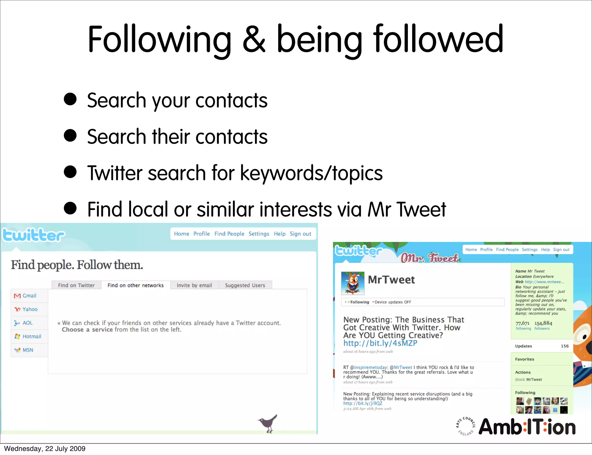Following & being followed
                • Search your contacts
                • Search their contacts
                • Twitter search for keywords/topics
                • Find local or similar interests via Mr Tweet




Wednesday, 22 July 2009
 